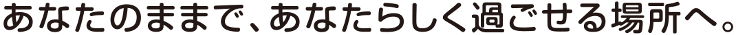 あなたのままで、あなたらしく過ごせる場所へ。