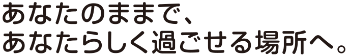 あなたのままで、あなたらしく過ごせる場所へ。